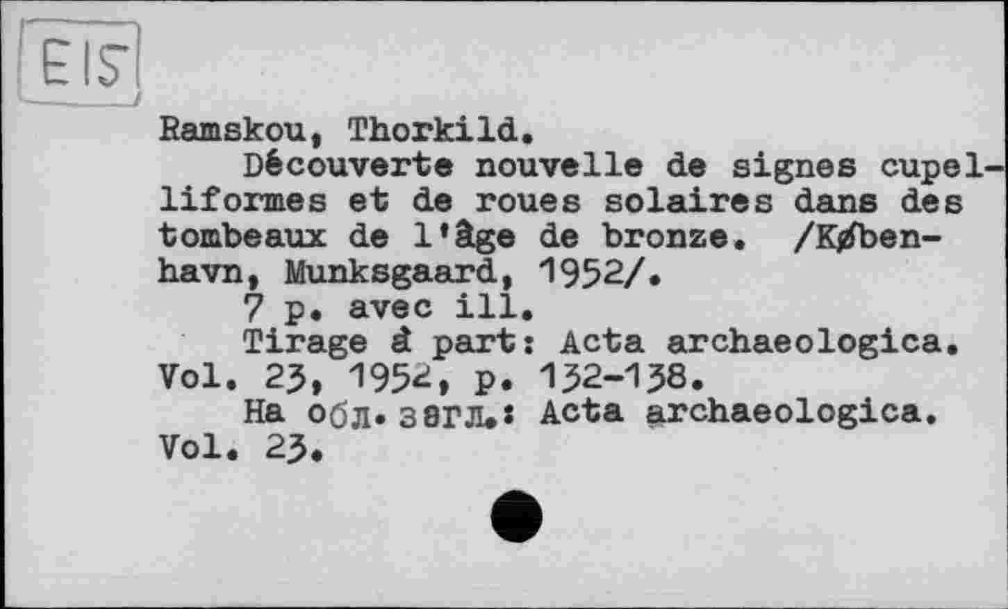 ﻿EIS’
—____I
Ramskou, Thorkild.
Découverte nouvelle de signes cupel-liformes et de roues solaires dans des tombeaux de l*âge de bronze. /K/ben-havn, Munksgaard, 1952/.
7 p. avec ill.
Tirage â part: Acta archaeologica. Vol. 23, 1952, p. 152-158.
На обл* 3 8ГЛ.Ї Acta archaeologica. Vol. 25.